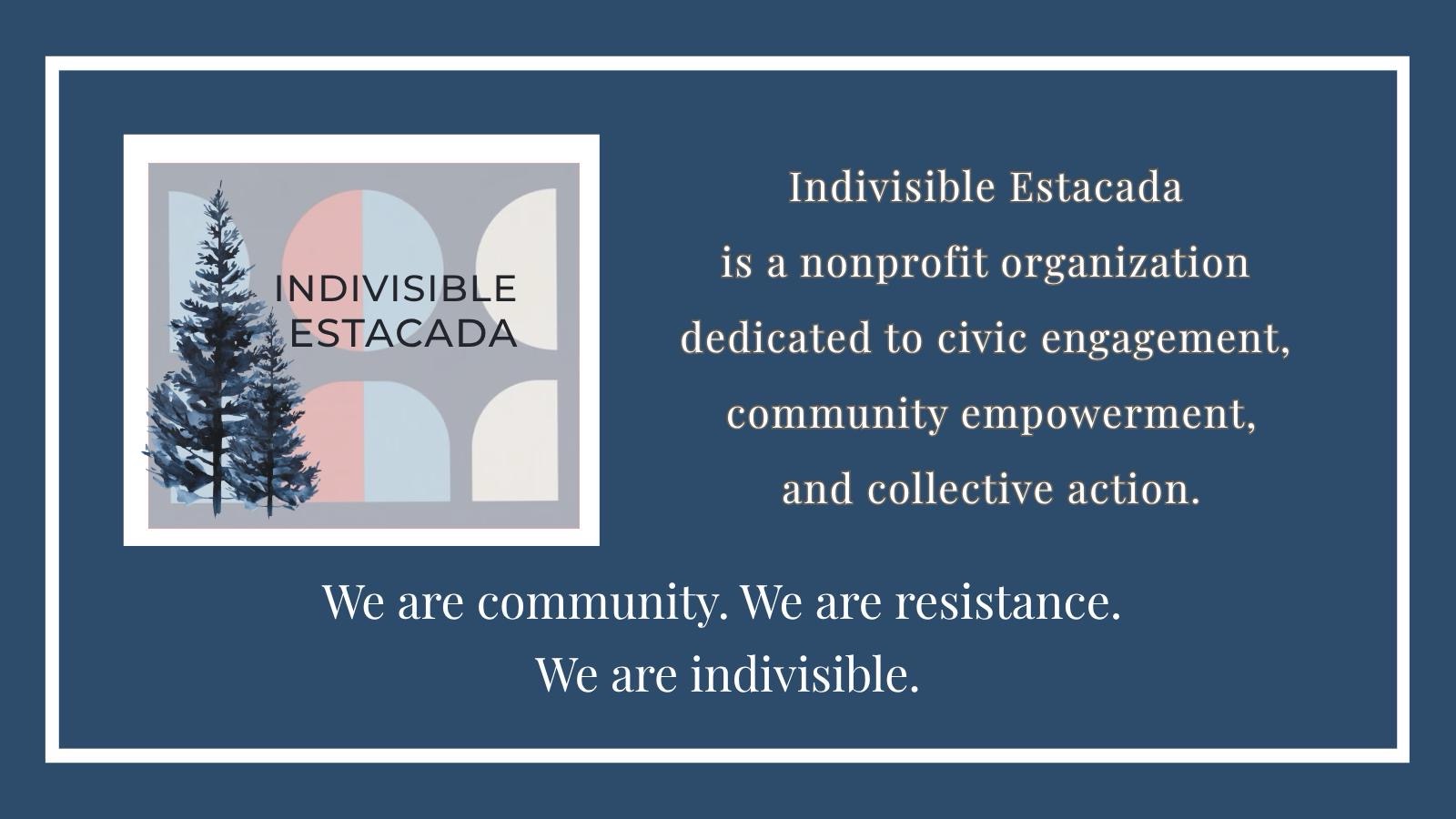 Indivisible Estacada is a nonprofit organization dedicated to civic engagement,
           community empowerment, and collective action. We are community. We are resistance. We are indivisible.
